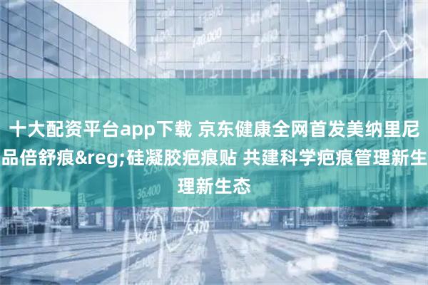 十大配资平台app下载 京东健康全网首发美纳里尼新品倍舒痕&reg;硅凝胶疤痕贴 共建科学疤痕管理新生态
