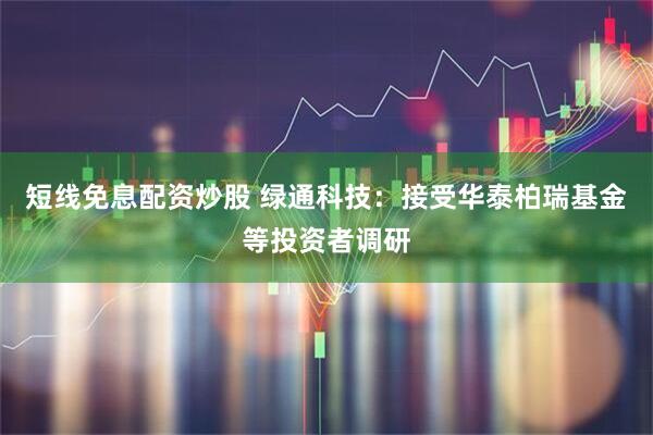 短线免息配资炒股 绿通科技：接受华泰柏瑞基金等投资者调研