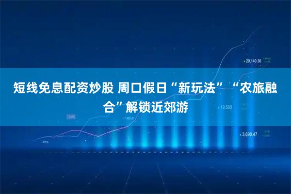 短线免息配资炒股 周口假日“新玩法” “农旅融合”解锁近郊游