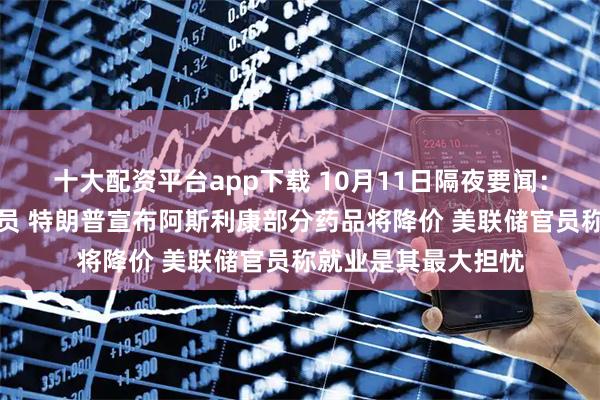 十大配资平台app下载 10月11日隔夜要闻：美联邦政府启动裁员 特朗普宣布阿斯利康部分药品将降价 美联储官员称就业是其最大担忧